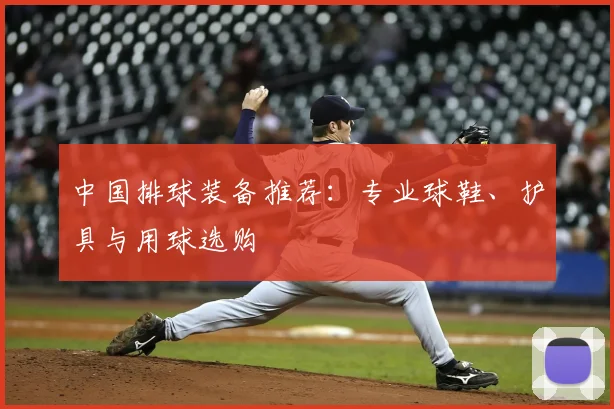 中国排球装备推荐:专业球鞋、护具与用球选购