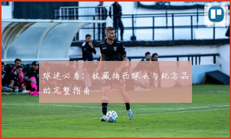 球迷必看：收藏梅西球衣与纪念品的完整指南