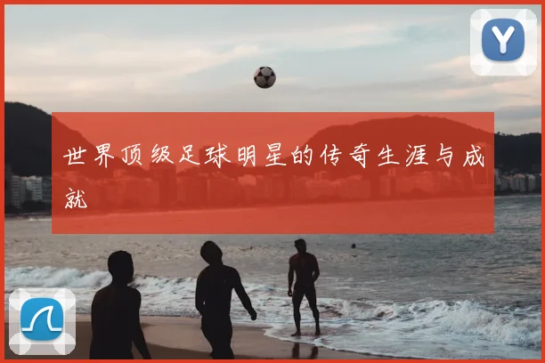 世界顶级足球明星的传奇生涯与成就