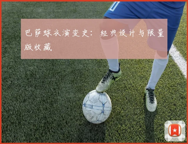 巴萨球衣演变史:经典设计与限量版收藏