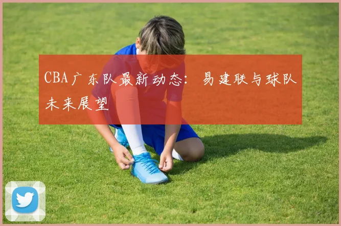CBA广东队最新动态：易建联与球队未来展望