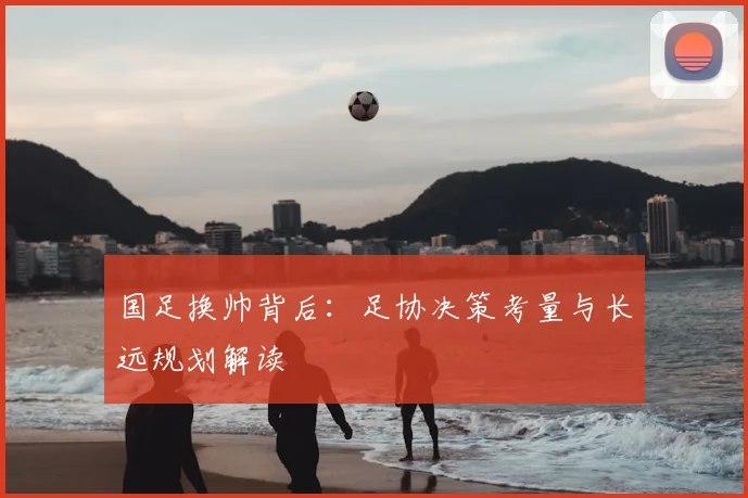 国足换帅背后：足协决策考量与长远规划解读