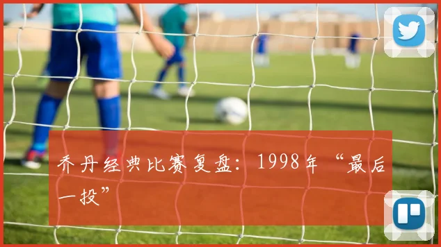 乔丹经典比赛复盘:1998年“最后一投”
