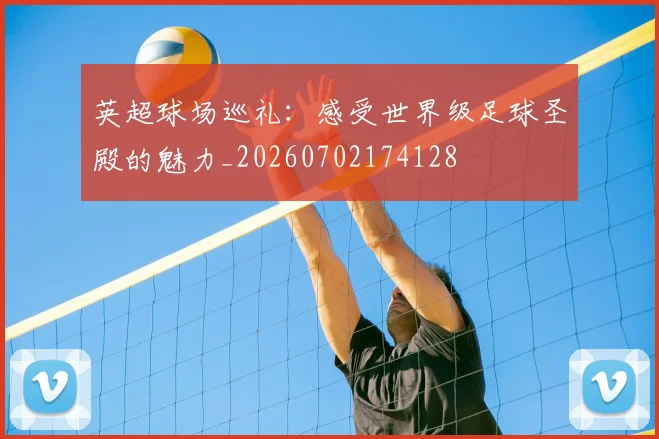 英超球场巡礼：感受世界级足球圣殿的魅力_20260702174128