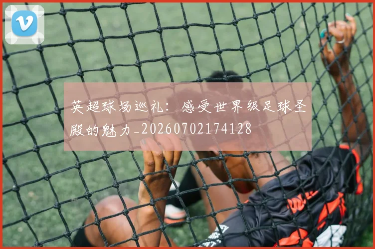 英超球场巡礼:感受世界级足球圣殿的魅力_20260702174128