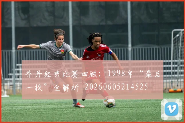 乔丹经典比赛回顾：1998年“最后一投”全解析_20260605214525
