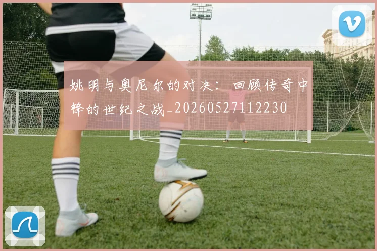 姚明与奥尼尔的对决：回顾传奇中锋的世纪之战_20260527112230