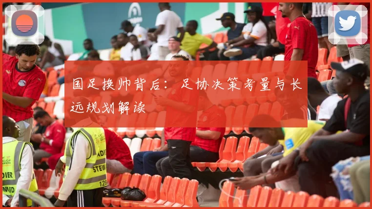 国足换帅背后:足协决策考量与长远规划解读