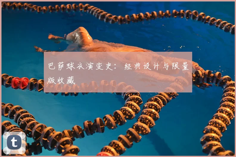 巴萨球衣演变史:经典设计与限量版收藏